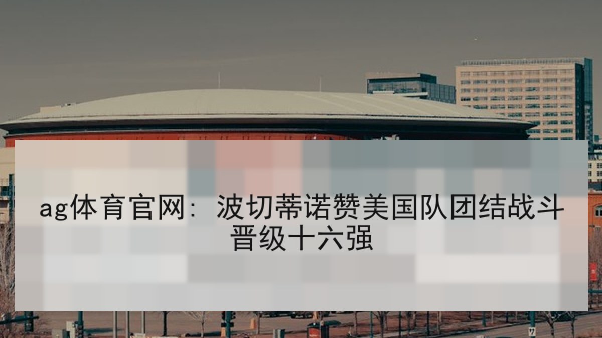 ag体育官网: 波切蒂诺赞美国队团结战斗晋级十六强